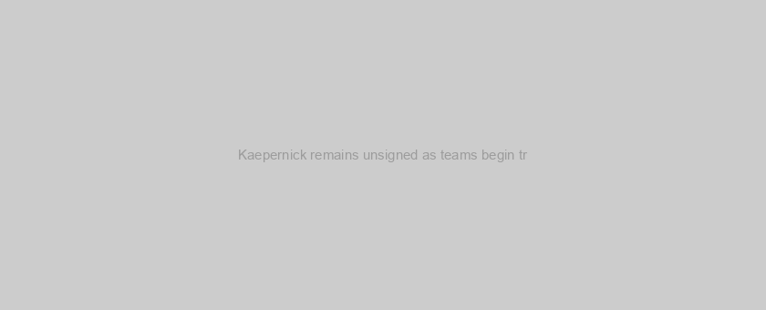Kaepernick remains unsigned as teams begin tr